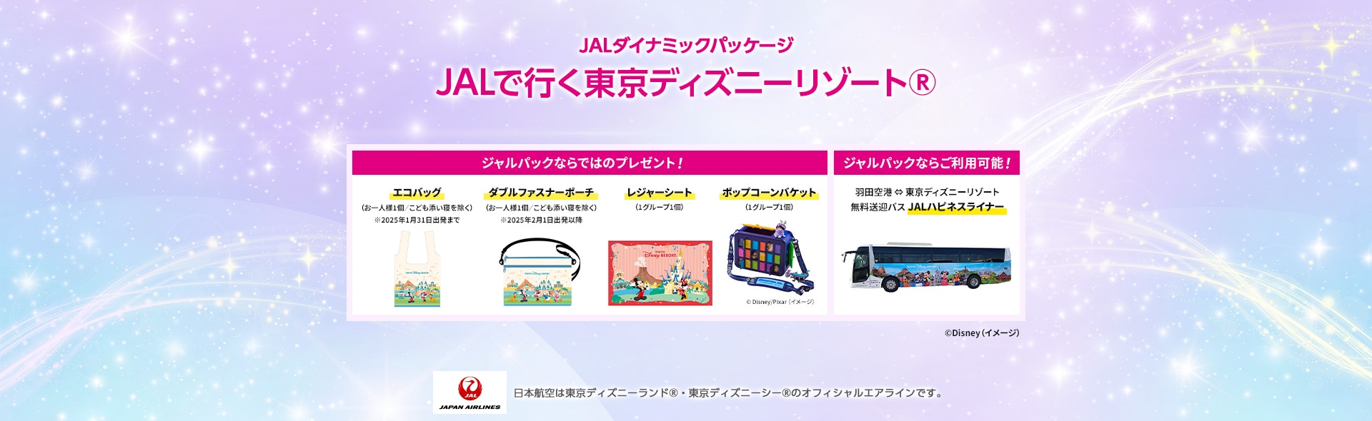 JALダイナミックパッケージ JALで行く東京ディズニーリゾート®️ ジャルパックならではのプレゼント！ エコバッグ（お1人様1個／こども添い寝を除く）※2025年1月31日出発まで ダブルファスナーポーチ（お1人様1個／こども添い寝を除く）※2025年2月1日出発以降 レジャーシート（1グループ1個）ポップコーンバケット（1グループ1個）©Disney Pixar（イメージ） ジャルパックならご利用可能！ 羽田空港⇔東京ディズニーリゾート 無料送迎バス JALハピネスライナー ©Disney（イメージ）JAL JAPAN AIRLINES 日本航空は東京ディズニーランド®・東京ディズニーシー®のオフィシャルエアラインです。