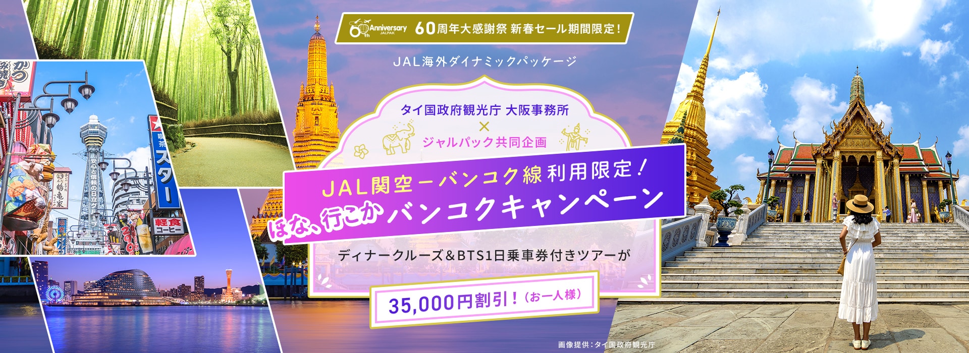 60周年大感謝祭 新春セール期間限定！ タイ国政府観光庁 大阪事務所 X ジャルパック共同企画 JAL関空－バンコク線利用限定！ ほな、行こかバンコクキャンペーン ディナークルーズ＆BTS1日乗車券付きツアーが 35,000円割引！（お一人様）