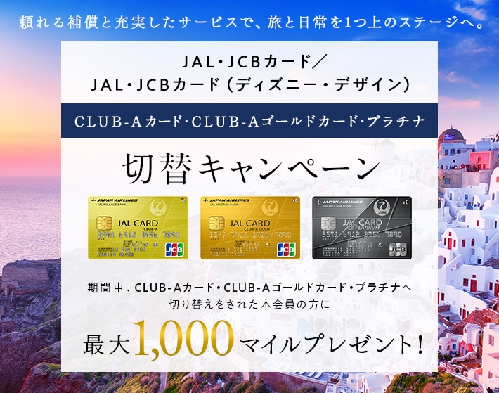 JAL・JCBカード CLUB-Aカード・CLUB-Aゴールドカード・プラチナ切替キャンペーン 期間中、CLUB-Aカード・CLUB-Aゴールドカード・プラチナへ切り替えをされた本会員の方に最大2,000マイルをプレゼント！