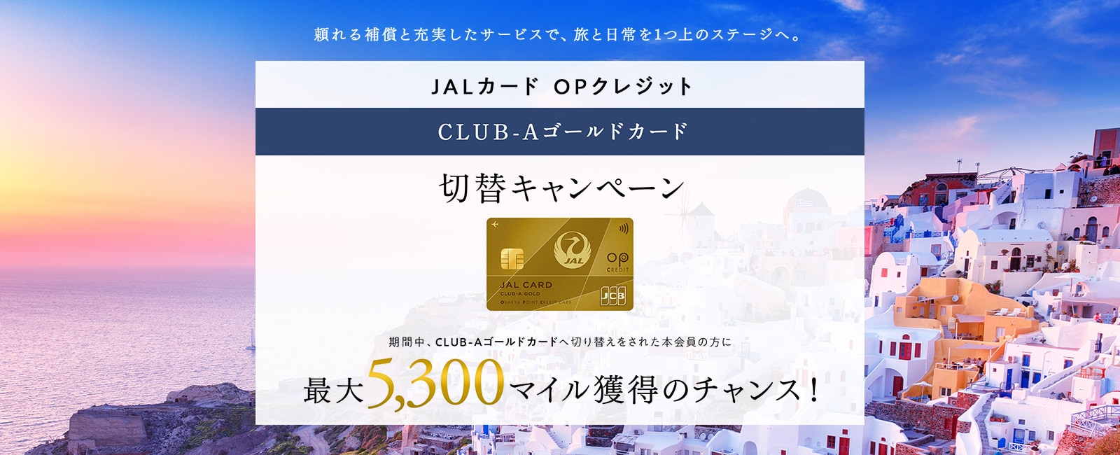 JALカード OPクレジット CLUB-Aゴールドカード切替キャンペーン 期間中、CLUB-Aゴールドカードへ切り替えをされた本会員の方に最大5,300マイル獲得のチャンス！