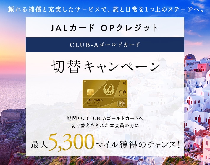 JALカード OPクレジット CLUB-Aゴールドカード切替キャンペーン 期間中、CLUB-Aゴールドカードへ切り替えをされた本会員の方に最大5,300マイル獲得のチャンス！