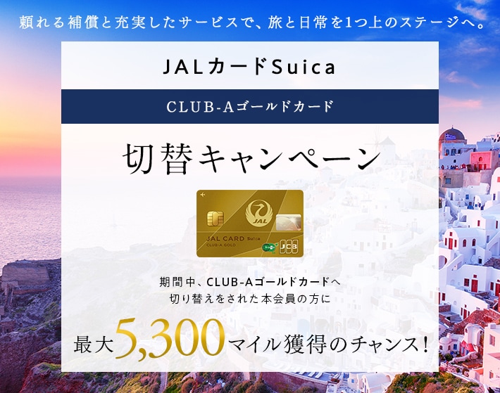 JALカードSuica CLUB-Aゴールドカード切替キャンペーン 期間中、CLUB-Aゴールドカードへ切り替えをされた本会員の方に最大5,300マイル獲得のチャンス！