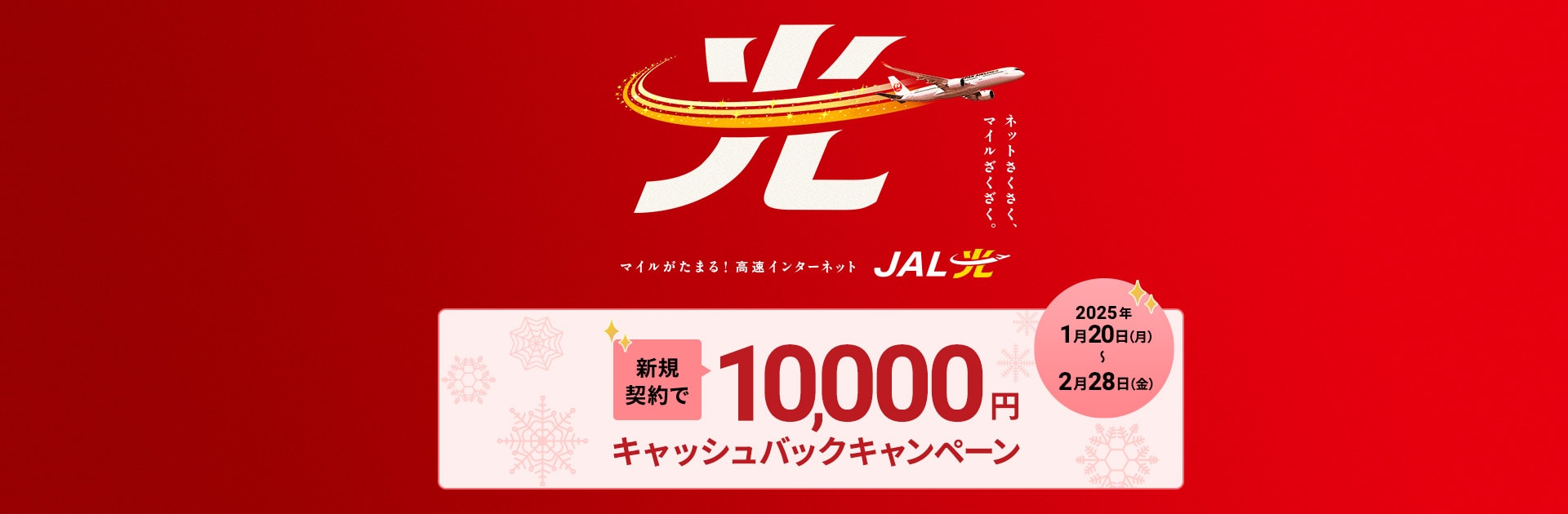 ネットさくさく、マイルざくざく。マイルがたまる！高速インターネット JAL光 新規契約で10,000円キャッシュバックキャンペーン  2025年1月20日（月）～2月28日（金）