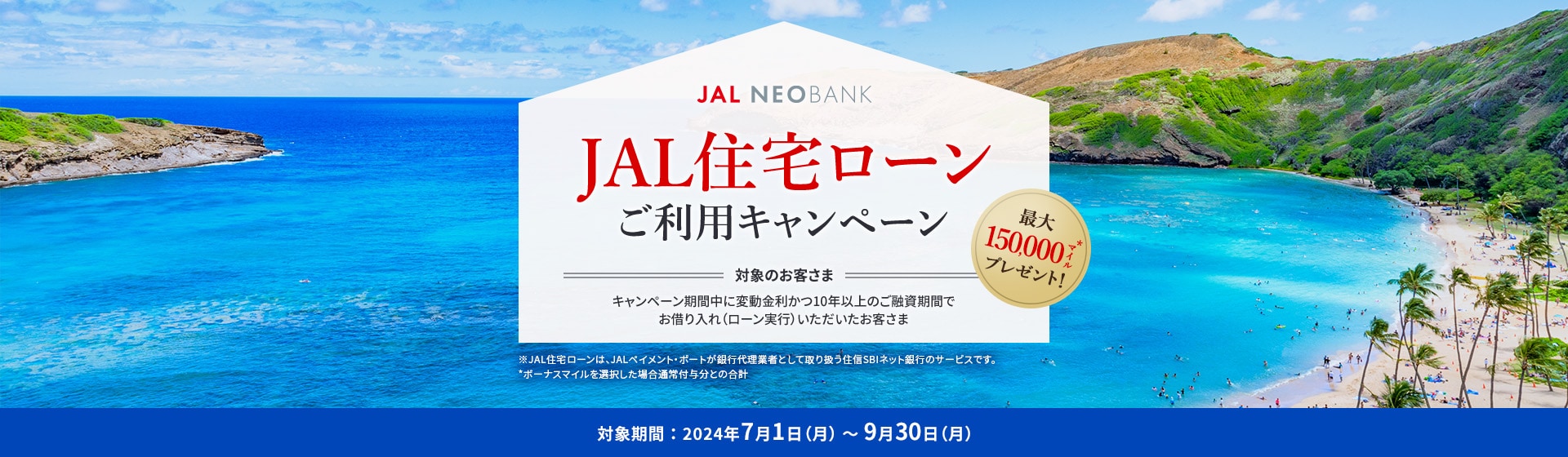 JAL NEOBANK　JAL住宅ローン ご利用キャンペーン　最大150,000マイル※プレゼント！　対象のお客さま：キャンペーン期間中に変動金利かつ10年以上のご融資期間でお借り入れ（ローン実行）いただいたお客さま　対象期間：2024年7月1日（月）～9月30日（月）※ボーナスマイルを選択した場合通常付与分との合計