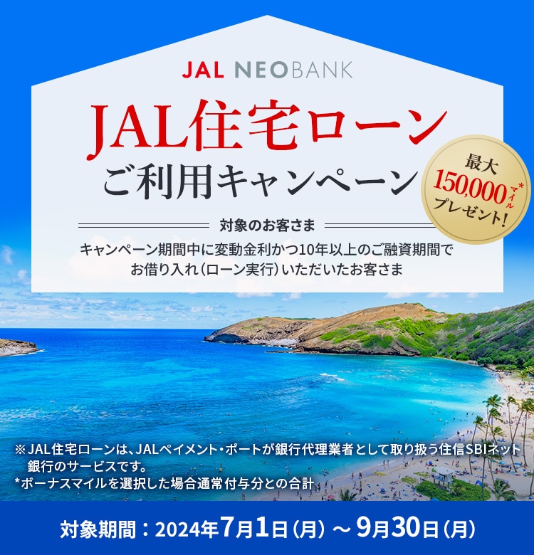 JAL NEOBANK　JAL住宅ローン ご利用キャンペーン　最大150,000マイル※プレゼント！　対象のお客さま：キャンペーン期間中に変動金利かつ10年以上のご融資期間でお借り入れ（ローン実行）いただいたお客さま　対象期間：2024年7月1日（月）～9月30日（月）※ボーナスマイルを選択した場合通常付与分との合計