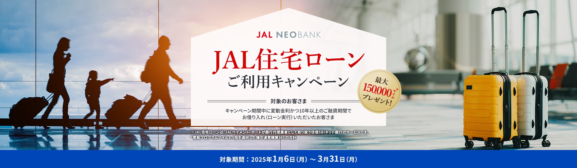 JAL NEOBANK JAL住宅ローン ご利用キャンペーン 最大150,000マイル※プレゼント！ 対象のお客さま：キャンペーン期間中に変動金利かつ10年以上のご融資期間でお借り入れ（ローン実行）いただいたお客さま 対象期間：2025年1月6日（月）～3月31日（月）※ボーナスマイルを選択した場合通常積算分との合計