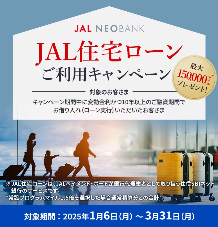 JAL NEOBANK JAL住宅ローン ご利用キャンペーン 最大150,000マイル※プレゼント！ 対象のお客さま：キャンペーン期間中に変動金利かつ10年以上のご融資期間でお借り入れ（ローン実行）いただいたお客さま 対象期間：2025年1月6日（月）～3月31日（月）※ボーナスマイルを選択した場合通常積算分との合計