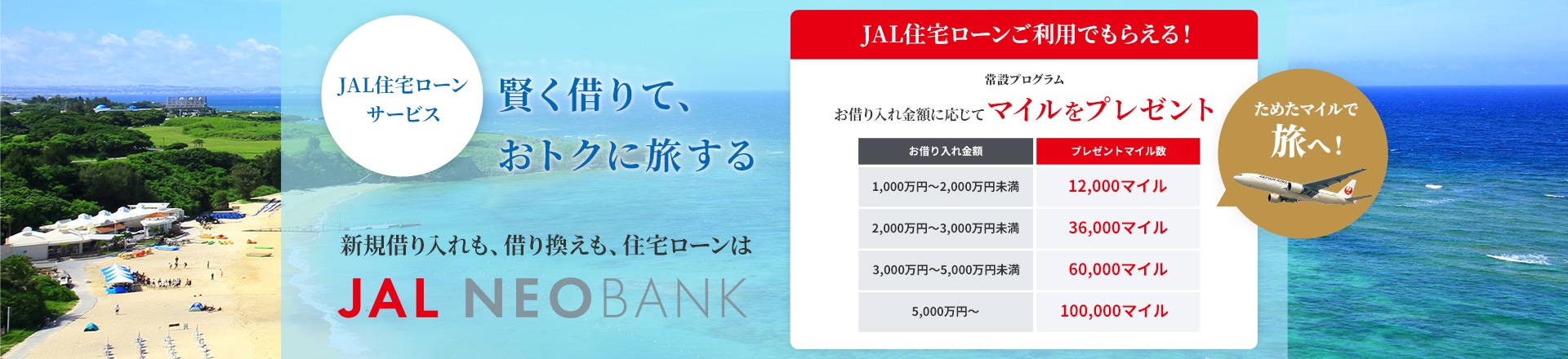 賢く借りて、おトクに旅する　JAL住宅ローンサービス 新規借り入れも、借り換えも、住宅ローンはJAL NEOBANK　JAL住宅ローンご利用でもらえる！　常設プログラム　お借り入れ金額に応じてマイルをプレゼント　お借り入れ金額1,000万円以上～2,000万円未満で12,000マイル、2,000万円以上～3,000万円未満で36,000マイル、3,000万円以上～5,000万円未満で60,000マイル、5,000万円以上で100,000マイル　ためたマイルで旅へ！