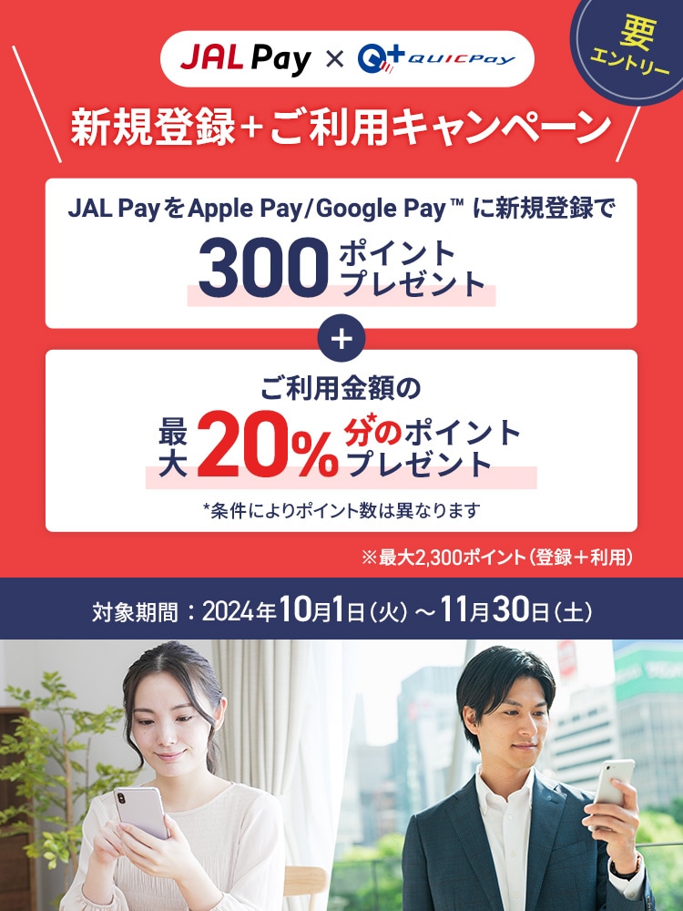 JAL Pay × QUIC Pay 新規登録＋ご利用キャンペーン JAL PayをApple PayまたはGoogle Payに新規登録で300pポイントプレゼント＋ご利用金額の最大20％分*のポイント還元 *条件によりポイント数は異なります ※登録とご利用で最大2,300ポイント  対象期間：2024年10月1日（火）～11月30日（土）