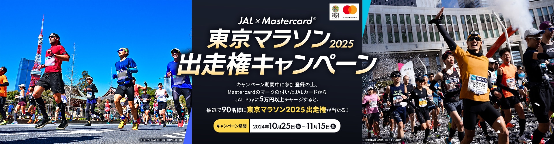 JAL × MastercardR | 東京マラソン2025出走権キャンペーン キャンペーン期間中に参加登録の上、MastercardブランドのJALカードからJAL Payに5万円以上チャージすると、抽選で90名様に東京マラソン2025出走権が当たる！ キャンペーン期間：2024年10月16日（水）～11月15日（金）