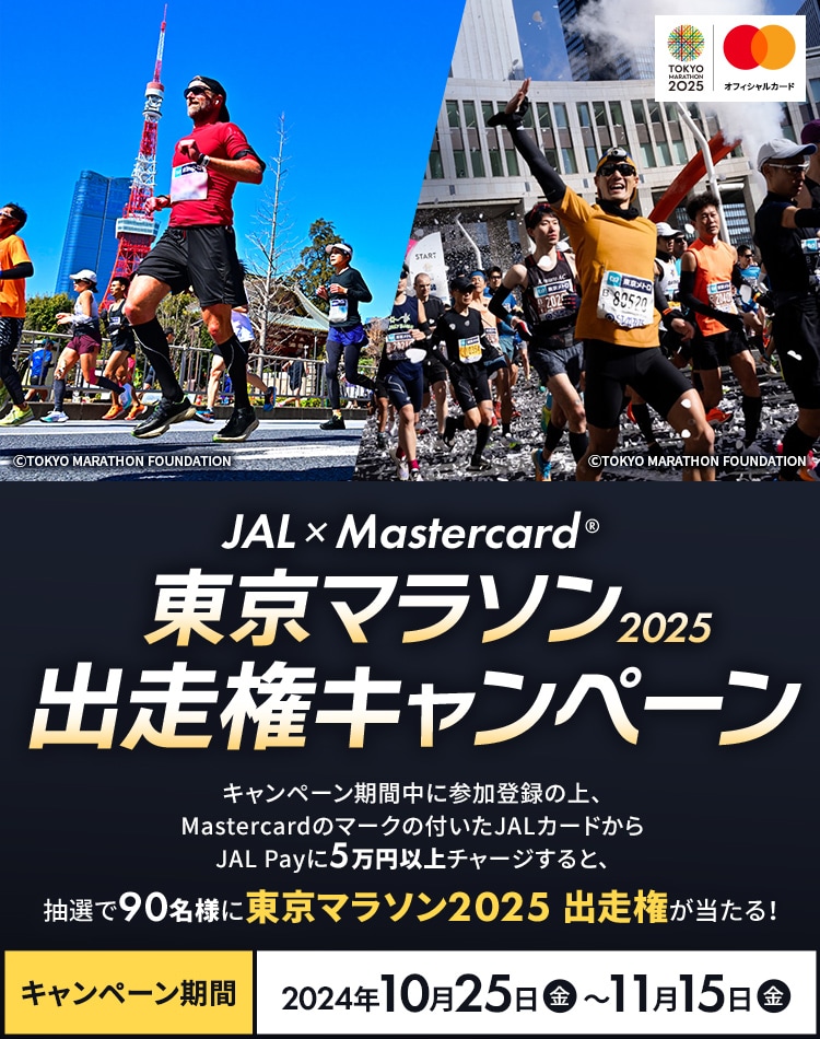 JAL × MastercardR | 東京マラソン2025出走権キャンペーン キャンペーン期間中に参加登録の上、MastercardブランドのJALカードからJAL Payに5万円以上チャージすると、抽選で90名様に東京マラソン2025出走権が当たる！ キャンペーン期間：2024年10月16日（水）～11月15日（金）