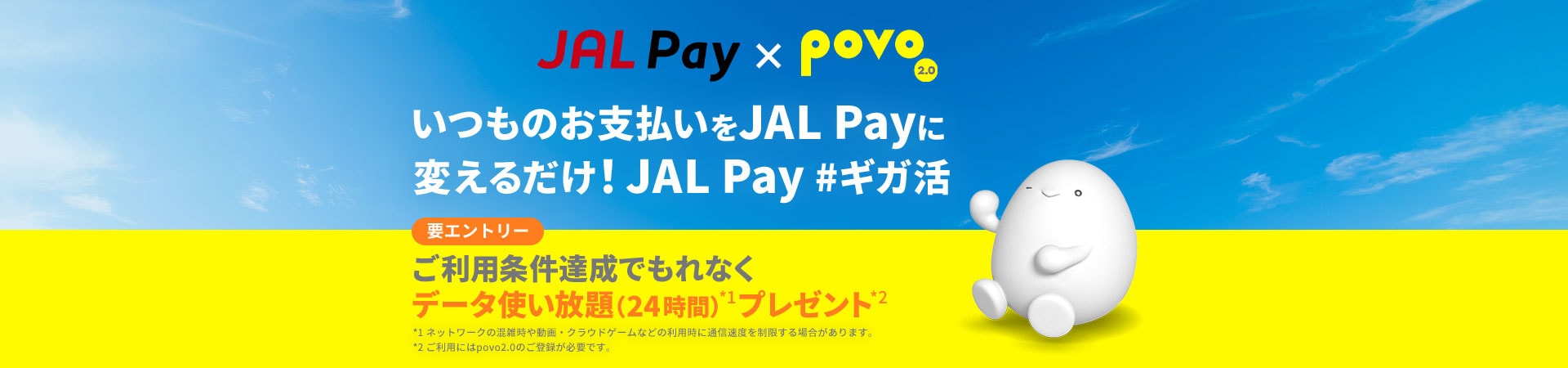 JAL Pay×povo2.0 JAL Pay いつものお支払いをJAL Payに変えるだけ！JAL Pay #ギガ活　要エントリー：ご利用条件達成でもれなくデータ使い放題（24時間）*1プレゼント*2　*1ネットワークの混雑時や動画・クラウドゲームなどの利用時に通信速度を制限する場合があります。 *2povo2.0へのご登録が必要です。 