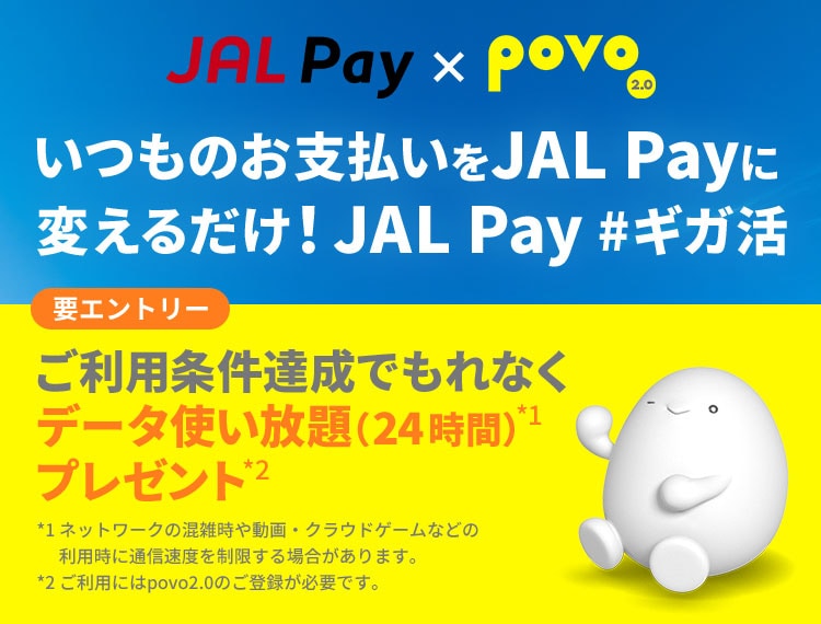 JAL Pay×povo2.0 JAL Pay いつものお支払いをJAL Payに変えるだけ！JAL Pay #ギガ活　要エントリー：ご利用条件達成でもれなくデータ使い放題（24時間）*1プレゼント*2　*1ネットワークの混雑時や動画・クラウドゲームなどの利用時に通信速度を制限する場合があります。 *2povo2.0へのご登録が必要です。 