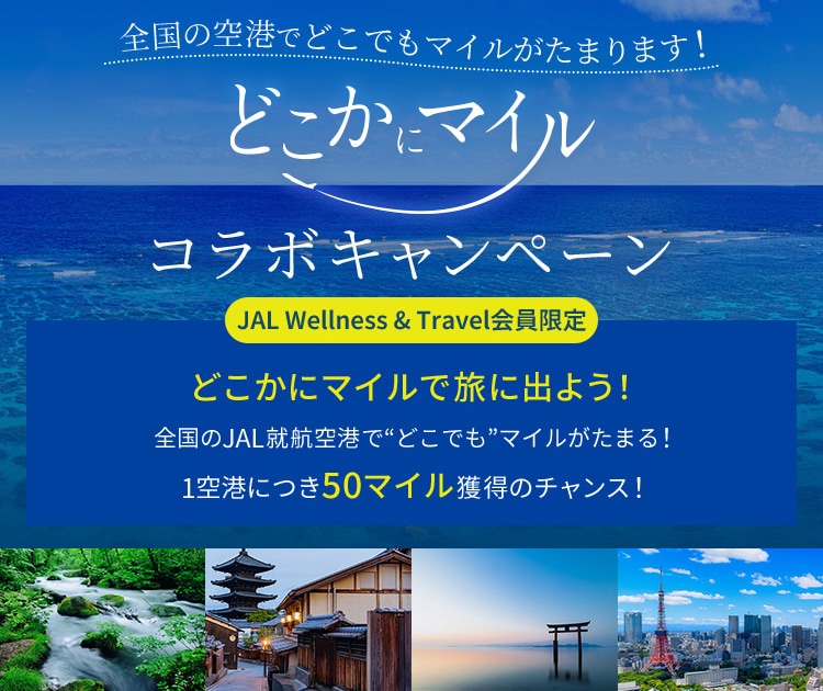 JAL Wellness &amp; Travel会員限定 全国のJAL就航空港でどこでもマイルがたまります！どこかにマイルコラボキャンペーン どこかにマイルで旅に出よう！ 全国のJAL就航空港で”どこでも”マイルがたまる！ 1空港につき50マイル獲得のチャンス！