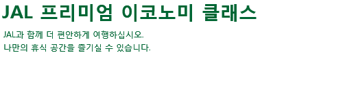 JAL 프리미엄 이코노미 클래스 JAL과 함께 더 편안하게 여행하십시오. 나만의 휴식 공간을 즐기실 수 있습니다.