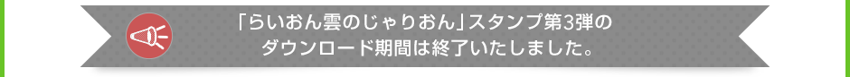 「らいおん雲のじゃりおん」スタンプ第3弾のダウンロード期間は終了いたしました。