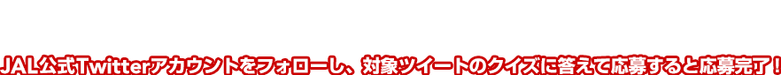 応募方法 JAL公式Twitterアカウントをフォローし、対象ツイートのクイズに答えて応募すると応募完了！