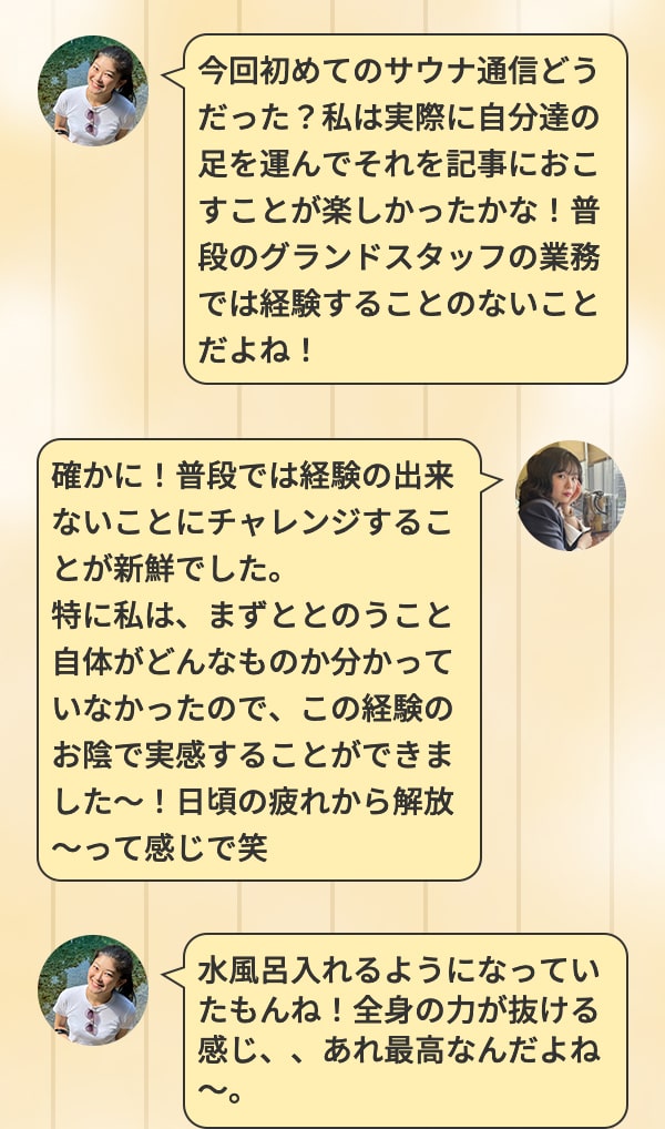 今回初めてのサウナ通信どうだった？私は実際に自分達の足を運んでそれを記事におこすことが楽しかったかな！普段のグランドスタッフの業務では経験することのないことだよね！