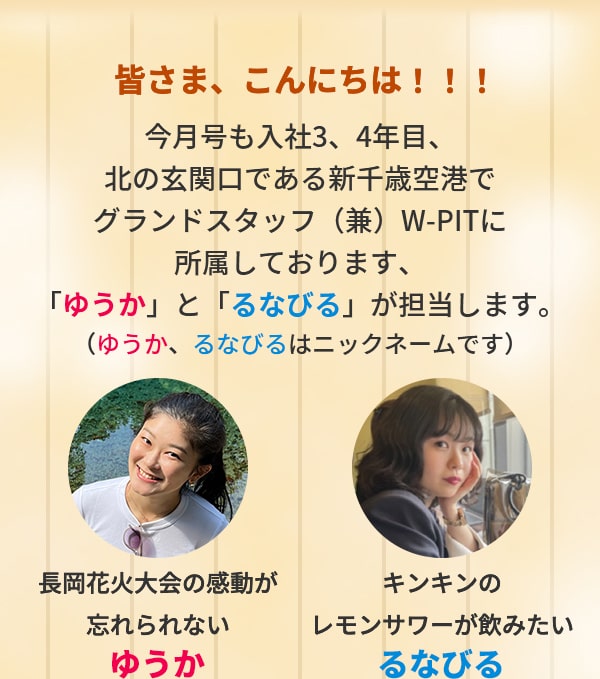 皆さま、こんにちは！！！今月号も入社3、4年目、北の玄関口である新千歳空港でグランドスタッフ（兼）W-PITに所属しております、「ゆうか」と「るなびる」が担当します。（ゆうか、るなびるはニックネームです）