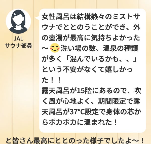 JALサウナ部員 女性風呂は結構熱々のミストサウナでととのうことができ、外の壺湯が最高に気持ち良かった～ 洗い場の数、温泉の種類が多く「混んでいるかも、、」という不安がなくて嬉しかった！！