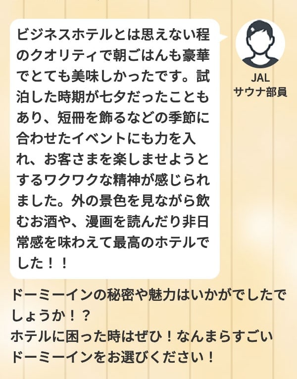 JALサウナ部員 ビジネスホテルとは思えない程のクオリティで朝ごはんも豪華でとても美味しかったです。試泊した時期が七夕だったこともあり、短冊を飾るなどの季節に合わせたイベントにも力を入れ、お客さまを楽しませようとするワクワクな精神が感じられました。