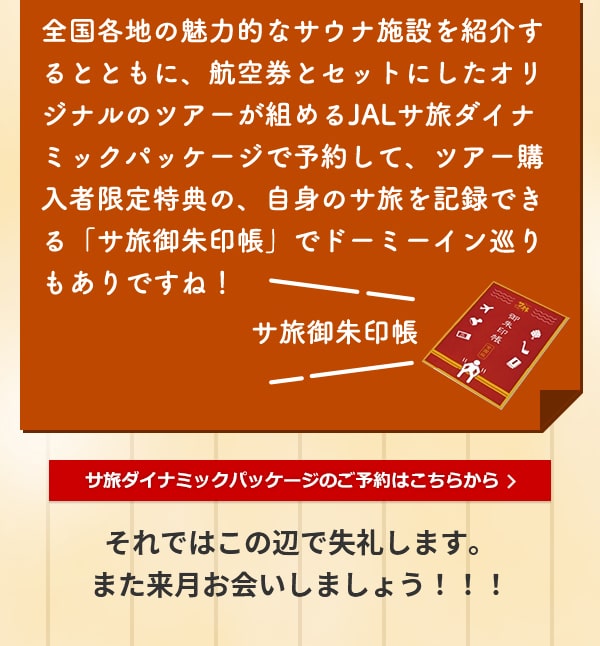 全国各地の魅力的なサウナ施設を紹介するとともに、航空券とセットにしたオリジナルのツアーが組めるJALサ旅ダイナミックパッケージで予約して、ツアー購入者限定特典の、自身のサ旅を記録できる「サ旅御朱印帳」でドーミイン巡りもありですね！