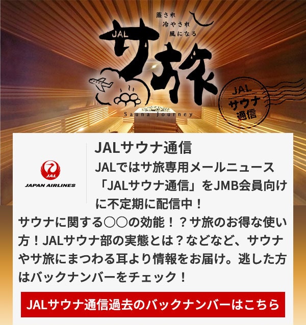 JALサウナ通信 JALではサ旅専用メールニュース「JALサウナ通信」をJMB会員向けに不定期に配信中！サウナに関する○○の効能！？サ旅のお得な使い方！JALサウナ部の実態とは？などなど、サウナやサ旅にまつわる耳より情報をお届け。逃した方はバックナンバーをチェック！