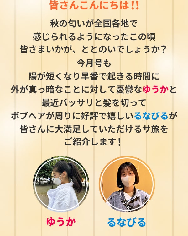 皆さんこんにちは！！秋の匂いが全国各地で感じられるようになったこの頃皆さまいかが、ととのいでしょうか？今月号も陽が短くなり早番で起きる時間に外が真っ暗なことに対して憂鬱なゆうかと最近バッサリと髪を切ってボブヘアが周りに好評で嬉しいるなびるが皆さんに大満足していただけるサ旅をご紹介します！（ゆうか、るなびるはニックネームです）