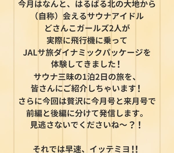 今月はなんと、はるばる北の大地から（自称）会えるサウナアイドルどさんこガールズ2人が実際に飛行機に乗ってJALサ旅ダイナミックパッケージを体験してきました！ サウナ三昧の1泊2日の旅を、皆さんにご紹介しちゃいます！さらに今回は贅沢に今月号と来月号で前編と後編に分けて発信します。見逃さないでくださいね～？！それでは早速、イッテミヨ！！