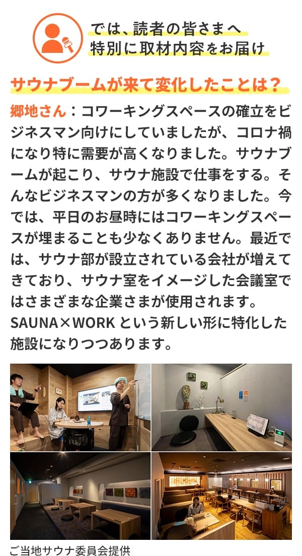 では、読者の皆さまへ特別に取材内容をお届け サウナブームが来て変化したことは？郷地さん：コワーキングスペースの確立をビジネスマン向けにしていましたが、コロナ禍になり特に需要が高くなりました。サウナブームが起こり、サウナ施設で仕事をする。そんなビジネスマンの方が多くなりました。