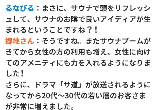 るなびる：まさに、サウナで頭をリフレッシュして、サウナのお陰で良いアイディアが生まれるということですね？！郷地さん：そうですね。またサウナブームがきてから女性の方の利用も増え、女性に向けてのアメニティにも力を入れるようになりました！