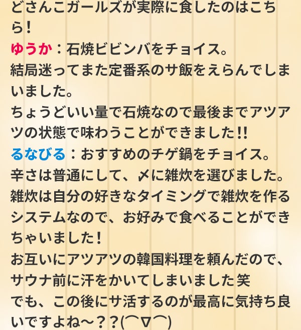 どさんこガールズが実際に食したのはこちら！ゆうか：石焼ビビンバをチョイス。結局迷ってまた定番系のサ飯をえらんでしまいました。ちょうどいい量で石焼なので最後までアツアツの状態で味わうことができました！！るなびる：おすすめのチゲ鍋をチョイス。辛さは普通にして、〆に雑炊を選びました。雑炊は自分の好きなタイミングで雑炊を作るシステムなので、お好みで食べることができちゃいました！