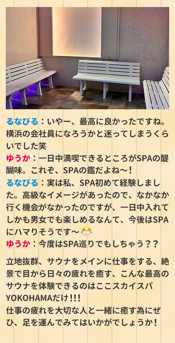 るなびる：いやー、最高に良かったですね。横浜の会社員になろうかと迷ってしまうくらいでした笑　ゆうか：一日中満喫できるところがSPAの醍醐味。これぞ、SPAの鑑だよね～！るなびる：実は私、SPA初めて経験しました。高級なイメージがあったので、なかなか行く機会がなかったのですが、一日中入れてしかも男女でも楽しめるなんて、今後はSPAにハマりそうです～