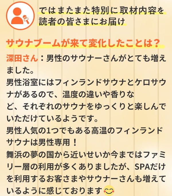 ではまたまた特別に取材内容を読者の皆さまにお届け サウナブームが来て変化したことは？深田さん：男性のサウナーさんがとても増えました。男性浴室にはフィンランドサウナとケロサウナがあるので、温度の違いや香りなど、それぞれのサウナをゆっくりと楽しんでいただけているようです。