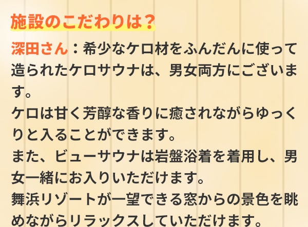 施設のこだわりは？深田さん：希少なケロ材をふんだんに使って造られたケロサウナは、男女両方にございます。ケロは甘く芳醇な香りに癒されながらゆっくりと入ることができます。