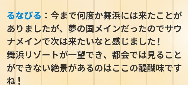 るなびる：今まで何度か舞浜には来たことがありましたが、夢の国メインだったのでサウナメインで次は来たいなと感じました！舞浜リゾートが一望でき、都会では見ることができない絶景があるのはここの醍醐味ですね！