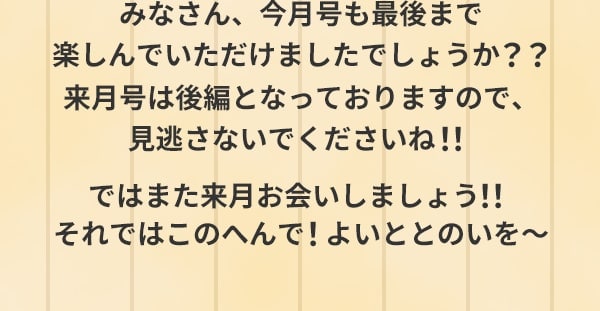 みなさん、今月号も最後まで楽しんでいただけましたでしょうか？？来月号は後編となっておりますので、見逃さないでくださいね！！