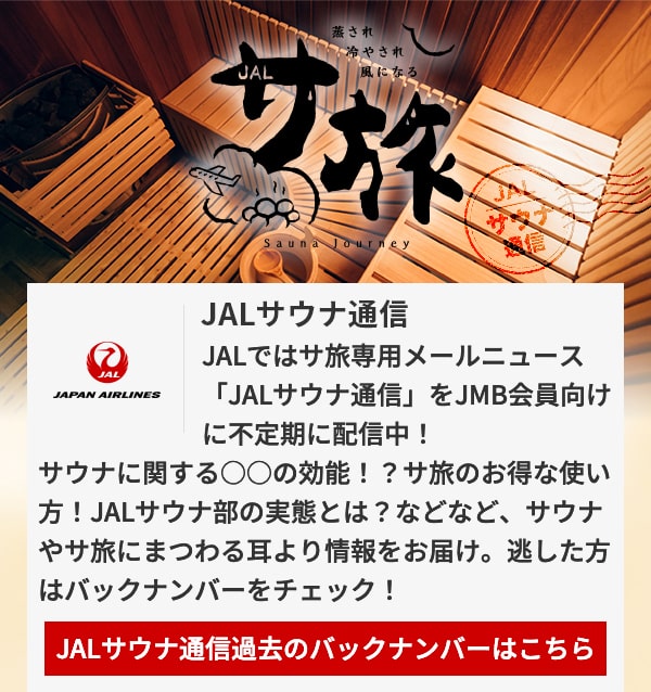 JALサウナ通信 JALではサ旅専用メールニュース「JALサウナ通信」をJMB会員向けに不定期に配信中！サウナに関する○○の効能！？サ旅のお得な使い方！JALサウナ部の実態とは？などなど、サウナやサ旅にまつわる耳より情報をお届け。逃した方はバックナンバーをチェック！