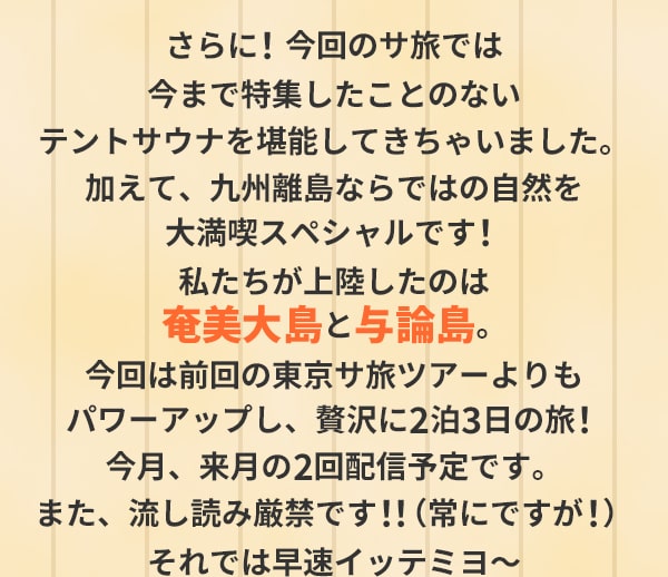 さらに！今回のサ旅では今まで特集したことのないテントサウナを堪能してきちゃいました。加えて、九州離島ならではの自然を大満喫スペシャルです！私たちが上陸したのは奄美大島と与論島。