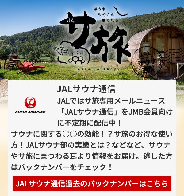 JALサウナ通信 JALではサ旅専用メールニュース「JALサウナ通信」をJMB会員向けに不定期に配信中！サウナに関する○○の効能！？サ旅のお得な使い方！JALサウナ部の実態とは？などなど、サウナやサ旅にまつわる耳より情報をお届け。逃した方はバックナンバーをチェック！