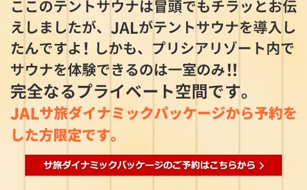 ここのテントサウナは冒頭でもチラッとお伝えしましたが、JALがテントサウナを導入したんですよ！しかも、プリシアリゾート内でサウナを体験できるのは一室のみ！！完全なるプライベート空間です。JALサ旅ダイナミックパッケージから予約をした方限定です。