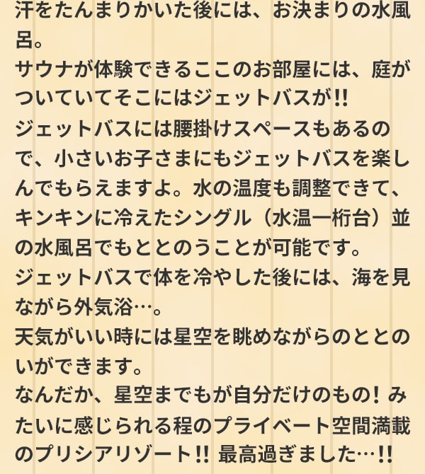 汗をたんまりかいた後には、お決まりの水風呂。サウナが体験できるここのお部屋には、庭がついていてそこにはジェットバスが！！ジェットバスには腰掛けスペースもあるので、小さいお子さまにもジェットバスを楽しんでもらえますよ。