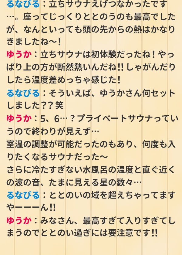 るなびる：立ちサウナえげつなかったです…。座ってじっくりととのうのも最高でしたが、なんといっても頭の先からの熱はかなりきましたね～！ゆうか：立ちサウナは初体験だったね！やっぱり上の方が断然熱いんだね！！しゃがんだりしたら温度差めっちゃ感じた！