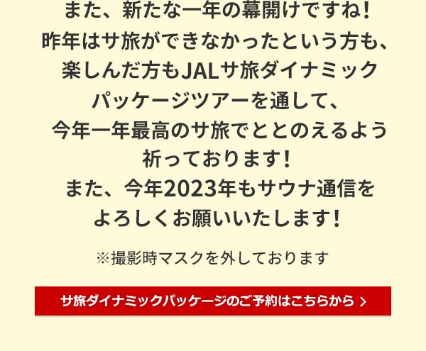 また、新たな一年の幕開けですね！昨年はサ旅ができなかったという方も、楽しんだ方もJALサ旅ダイナミックパッケージツアーを通して、今年一年最高のサ旅でととのえるよう祈っております！また、今年2023年もサウナ通信をよろしくお願いいたします！