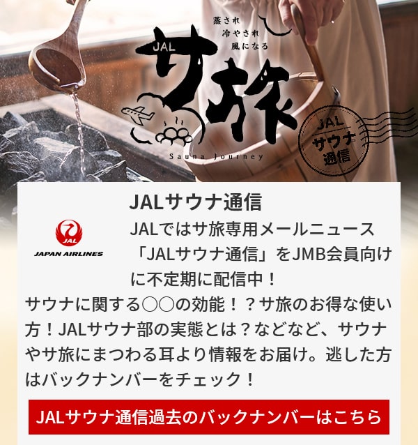 JALサウナ通信 JALではサ旅専用メールニュース「JALサウナ通信」をJMB会員向けに不定期に配信中！サウナに関する○○の効能！？サ旅のお得な使い方！JALサウナ部の実態とは？などなど、サウナやサ旅にまつわる耳より情報をお届け。逃した方はバックナンバーをチェック！