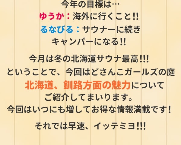 今年の目標は…ゆうか：海外に行くこと！！るなびる：サウナーに続きキャンパーになる！！今月は冬の北海道サウナ最高！！！ということで、今回はどさんこガールズの庭　北海道、釧路方面の魅力についてご紹介してまいります。今回はいつにも増してお得な情報満載です！それでは早速、イッテミヨ！！！