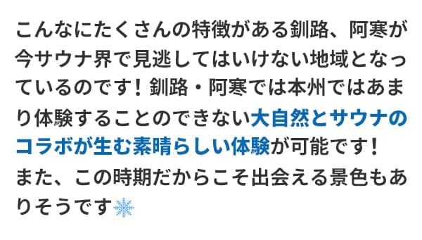 こんなにたくさんの特徴がある釧路、阿寒が今サウナ界で見逃してはいけない地域となっているのです！釧路・阿寒では本州ではあまり体験することのできない大自然とサウナのコラボが生む素晴らしい体験が可能です！また、この時期だからこそ出会える景色もありそうです