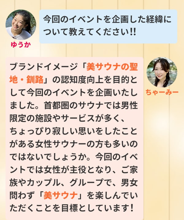 ゆうか 今回のイベントを企画した経緯について教えてください！！ちゃーみー ブランドイメージ「美サウナの聖地・釧路」の認知度向上を目的として今回のイベントを企画いたしました。首都圏のサウナでは男性限定の施設やサービスが多く、ちょっぴり寂しい思いをしたことがある女性サウナーの方も多いのではないでしょうか。今回のイベントでは女性が主役となり、ご家族やカップル、グループで、男女問わず「美サウナ」を楽しんでいただくことを目標としています！