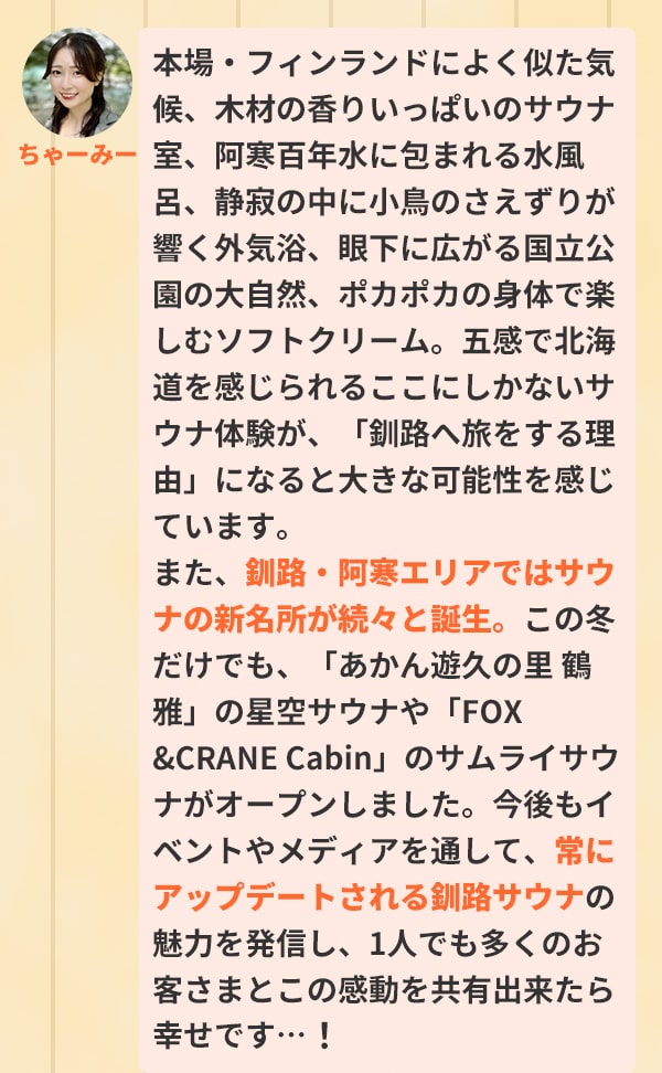 本場・フィンランドによく似た気候、木材の香りいっぱいのサウナ室、阿寒百年水に包まれる水風呂、静寂の中に小鳥のさえずりが響く外気浴、眼下に広がる国立公園の大自然、ポカポカの身体で楽しむソフトクリーム。五感で北海道を感じられるここにしかないサウナ体験が、「釧路へ旅をする理由」になると大きな可能性を感じています。