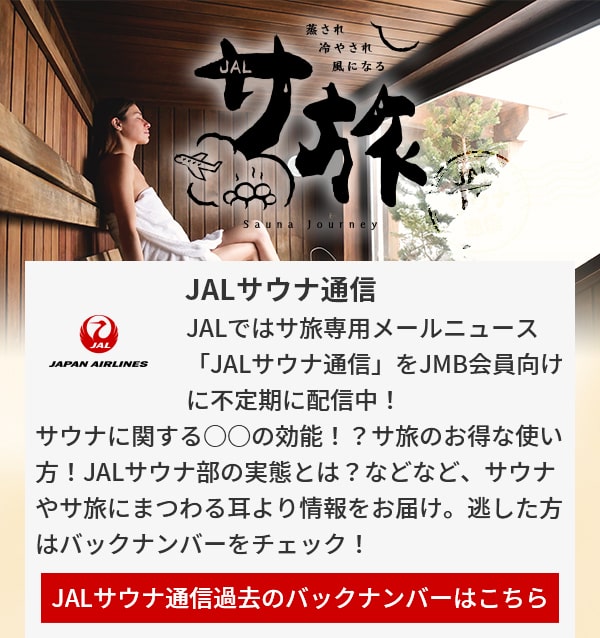 JALサウナ通信 JALではサ旅専用メールニュース「JALサウナ通信」をJMB会員向けに不定期に配信中！サウナに関する○○の効能！？サ旅のお得な使い方！JALサウナ部の実態とは？などなど、サウナやサ旅にまつわる耳より情報をお届け。逃した方はバックナンバーをチェック！